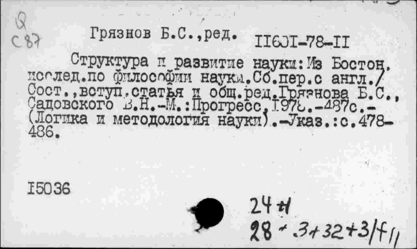 ﻿Грязнов Б.С.,ред. 11601.78-11
Структура и развитие науки: Из Бостон, послед.по философии науки.Сб.пер.с англ./ Оост.,вступ.статья и общ.ред.Грязнова Б.С. Садовского :Прогресс.197ь.-^87с.-(Логика и методология науки’.-Указ.:с.478-486.
15036
24
2S'